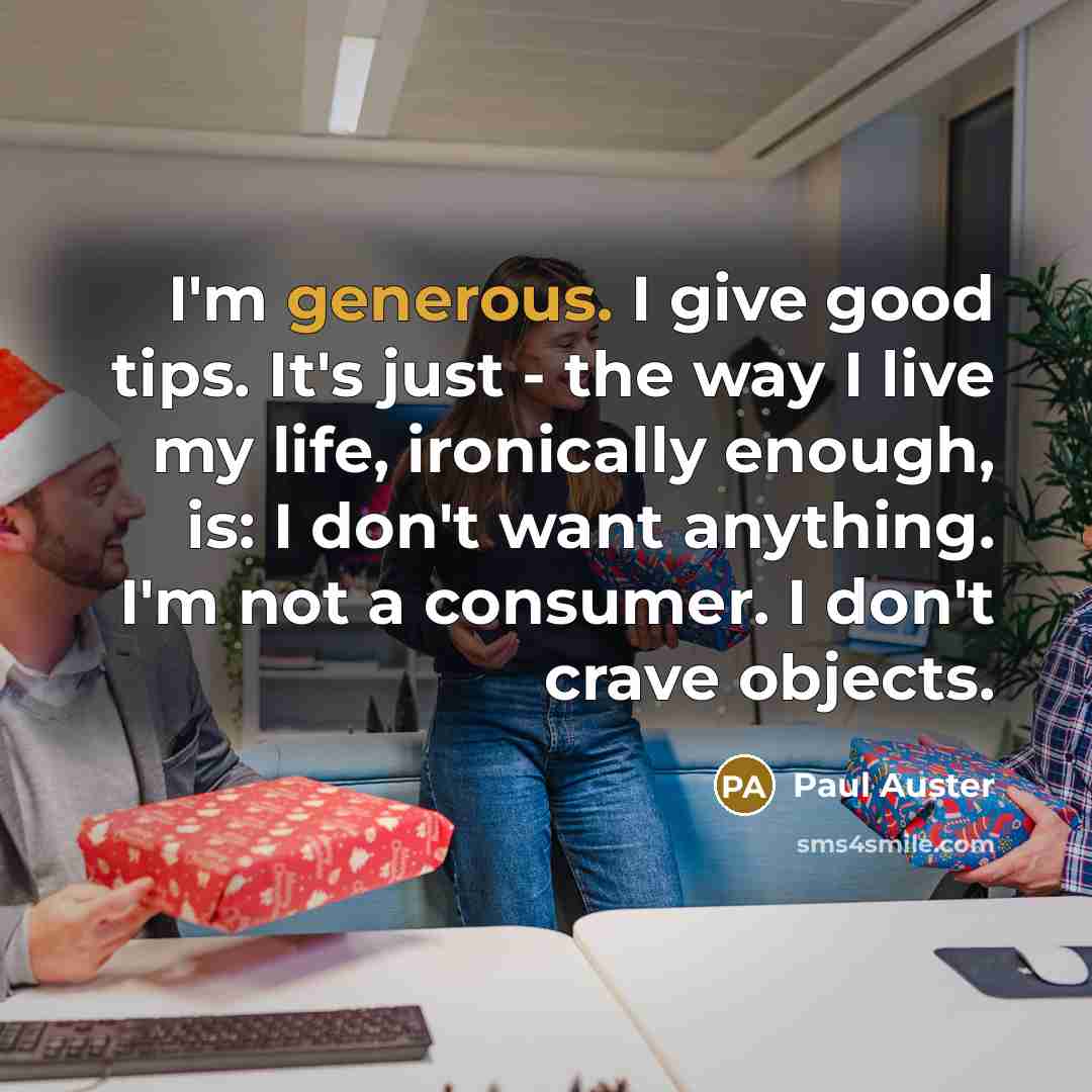 “I'm generous. I give good tips. It's just - the way I live my life, ironically enough, is: I don't want anything. I'm not a consumer. I don't crave objects.” quote by Paul Auster