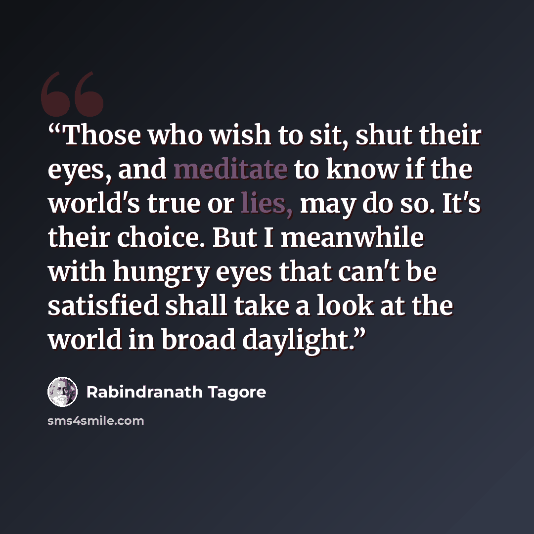 “Those who wish to sit, shut their eyes, and meditate to know if the world's true or lies, may do so. It's their choice. But I meanwhile with hungry eyes that can't be satisfied shall take a look at the world in broad daylight.” quote by rabindranath tagore