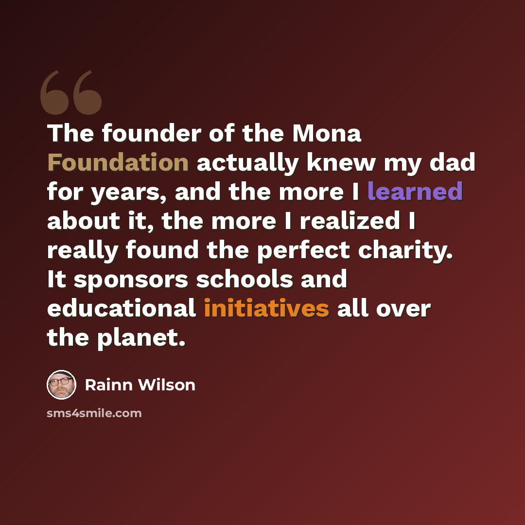 “The founder of the Mona Foundation actually knew my dad for years, and the more I learned about it, the more I realized I really found the perfect charity. It sponsors schools and educational initiatives all over the planet.” quote by Rainn Wilson
