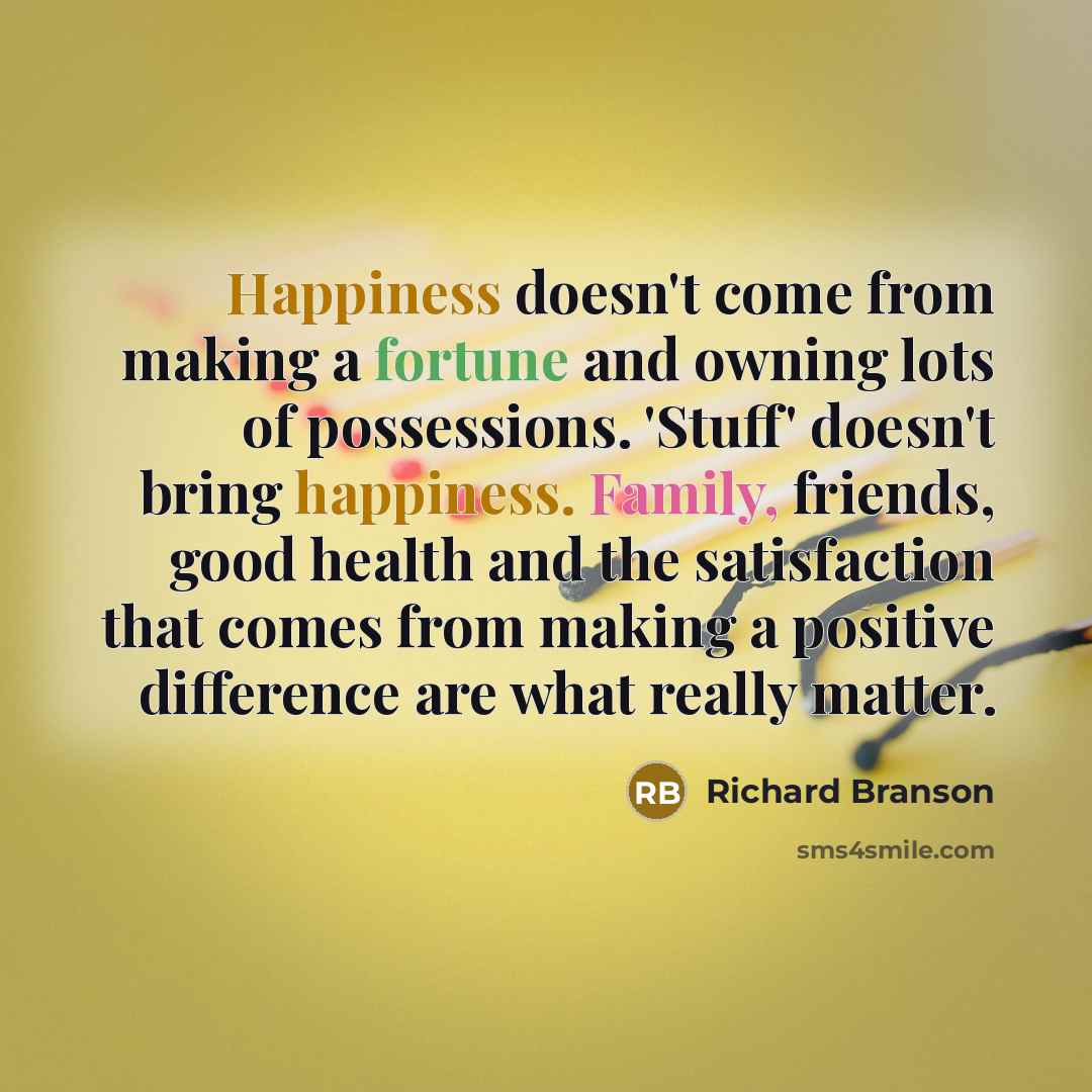 “Happiness doesn't come from making a fortune and owning lots of possessions. 'Stuff' doesn't bring happiness. Family, friends, good health and the satisfaction that comes from making a positive difference are what really matter.” quote by Richard Branson