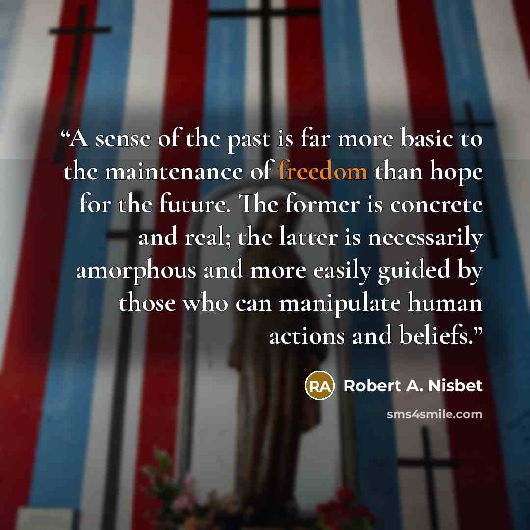 “A sense of the past is far more basic to the maintenance of freedom than hope for the future. The former is concrete and real; the latter is necessarily amorphous and more easily guided by those who can manipulate human actions and beliefs.” quote by Robert A. Nisbet