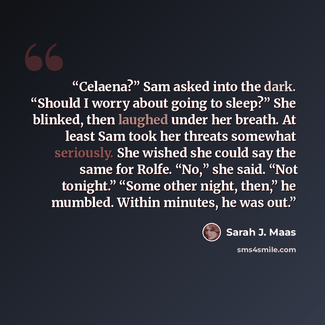 “Celaena?” Sam asked into the dark. “Should I worry about going to sleep?” She blinked, then laughed under her breath. At least Sam took her threats somewhat seriously. She wished she could say the same for Rolfe. “No,” she said. “Not tonight.” “Some other night, then,” he mumbled. Within minutes…” quote by Sarah J. Maas
