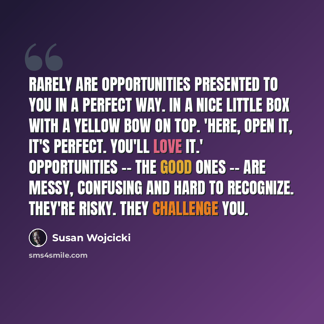 “Rarely are opportunities presented to you in a perfect way. In a nice little box with a yellow bow on top. 'Here, open it, it's perfect. You'll love it.' Opportunities -- the good ones -- are messy, confusing and hard to recognize. They're risky. They challenge you.” quote by Susan Wojcicki