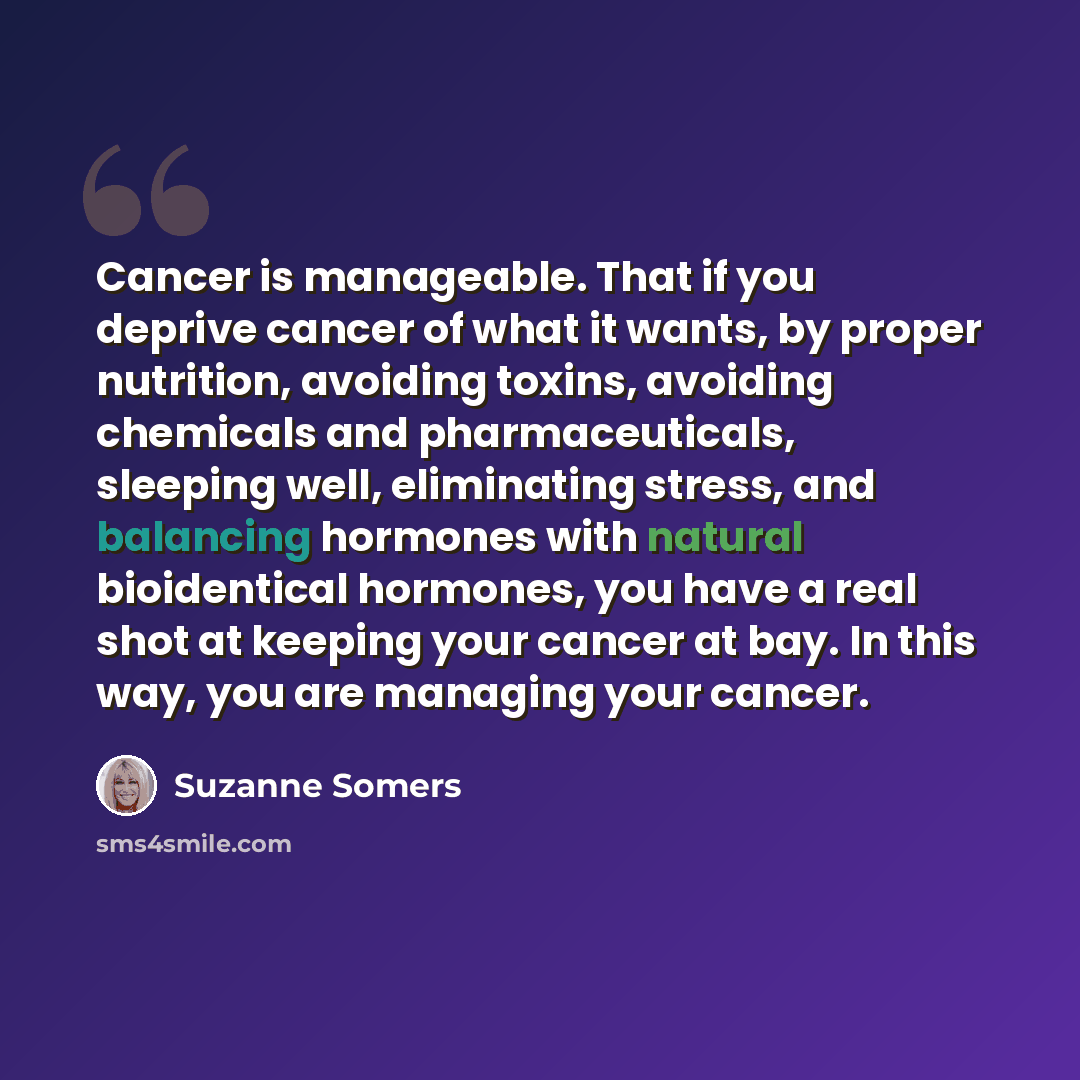 “Cancer is manageable. That if you deprive cancer of what it wants, by proper nutrition, avoiding toxins, avoiding chemicals and pharmaceuticals, sleeping well, eliminating stress, and balancing hormones with natural bioidentical hormones, you have a real shot at keeping your cancer at bay. In this…” quote by Suzanne Somers