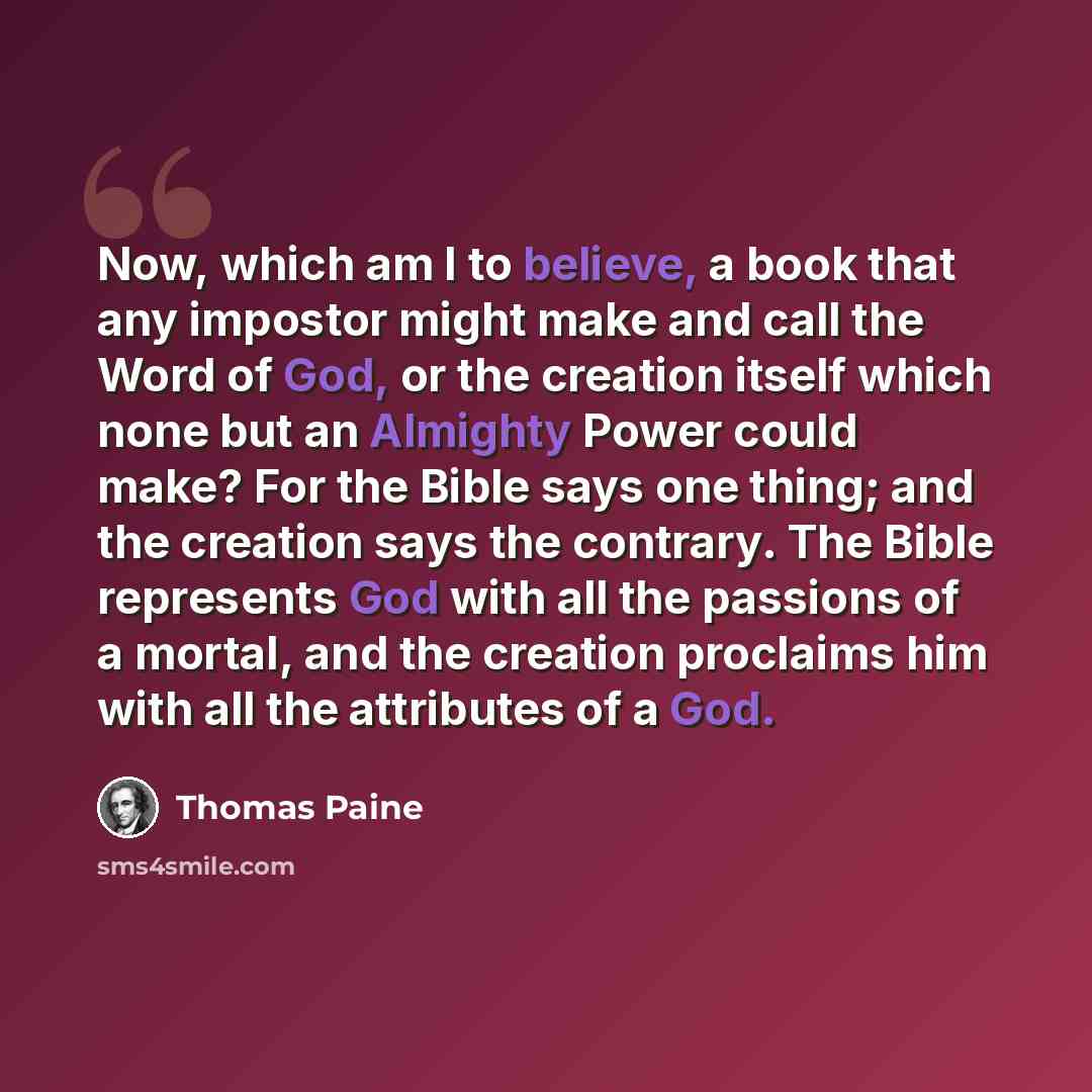 “Now, which am I to believe, a book that any impostor might make and call the Word of God, or the creation itself which none but an Almighty Power could make? For the Bible says one thing; and the creation says the contrary. The Bible represents God with all the passions of a mortal, and the…” quote by Thomas Paine