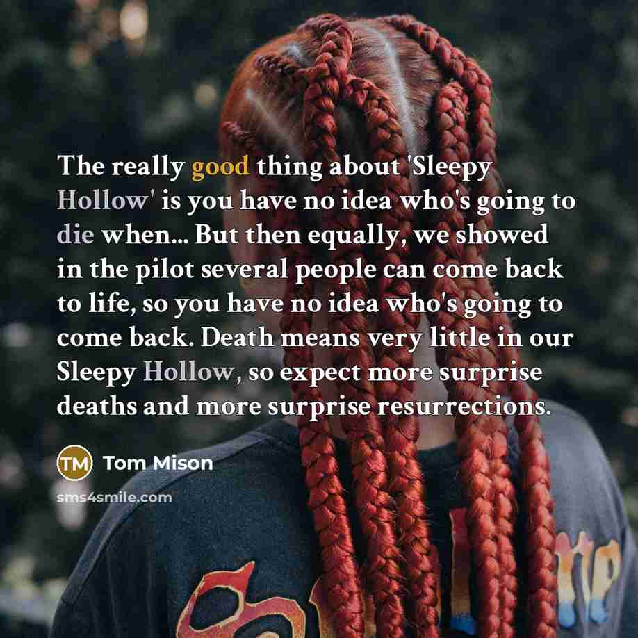 “The really good thing about 'Sleepy Hollow' is you have no idea who's going to die when... But then equally, we showed in the pilot several people can come back to life, so you have no idea who's going to come back. Death means very little in our Sleepy Hollow, so expect more surprise deaths and…” quote by Tom Mison
