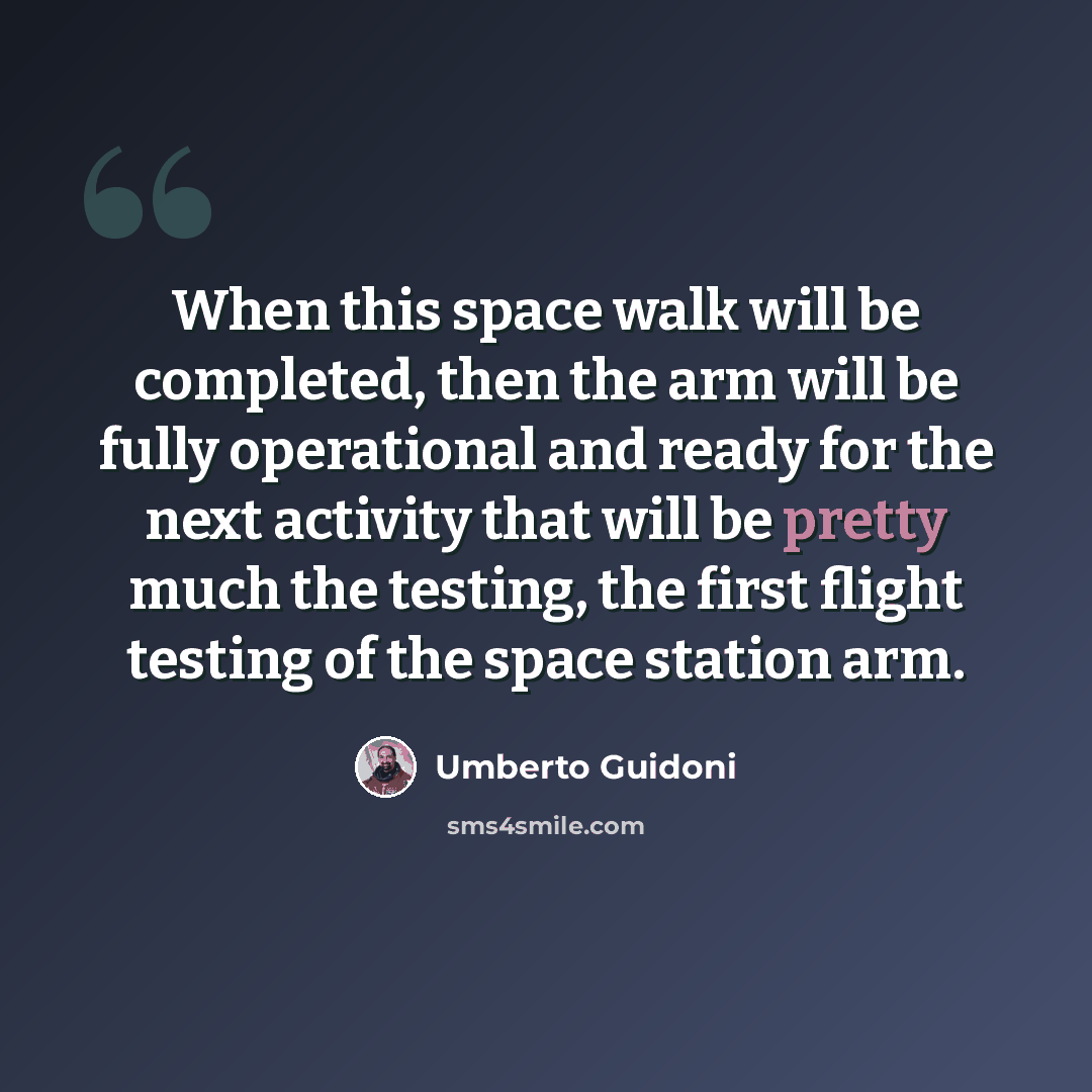 “When this space walk will be completed, then the arm will be fully operational and ready for the next activity that will be pretty much the testing, the first flight testing of the space station arm.” quote by Umberto Guidoni