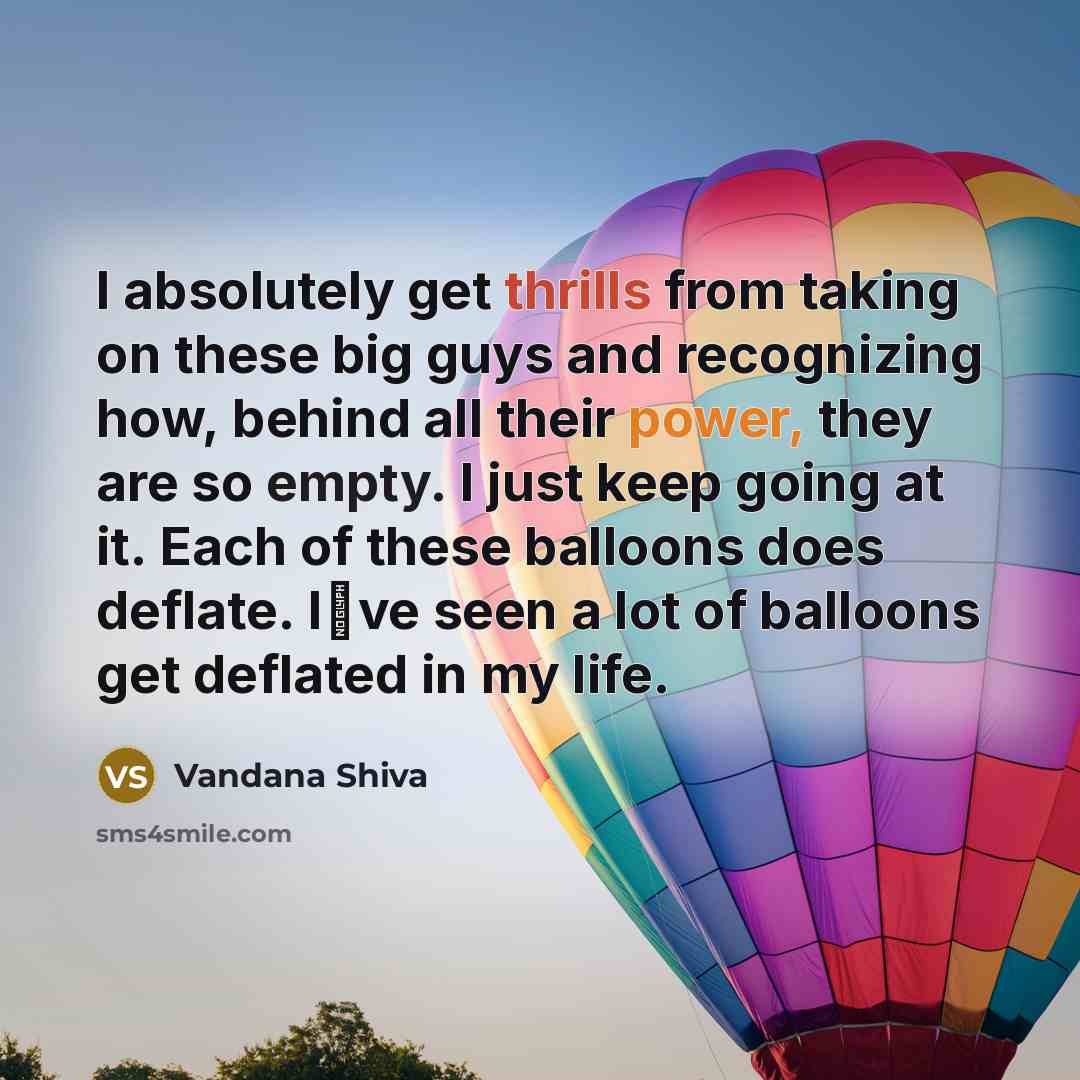 “I absolutely get thrills from taking on these big guys and recognizing how, behind all their power, they are so empty. I just keep going at it. Each of these balloons does deflate. Ive seen a lot of balloons get deflated in my life.” quote by Vandana Shiva