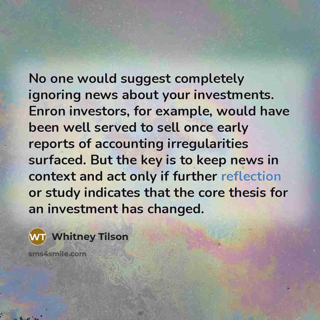 “No one would suggest completely ignoring news about your investments. Enron investors, for example, would have been well served to sell once early reports of accounting irregularities surfaced. But the key is to keep news in context and act only if further reflection or study indicates that the…” quote by Whitney Tilson