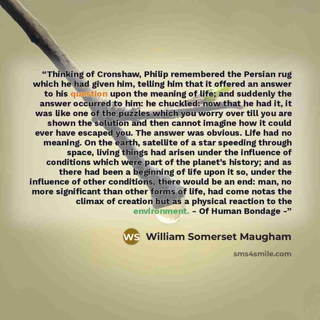 “Thinking of Cronshaw, Philip remembered the Persian rug which he had given him, telling him that it offered an answer to his question upon the meaning of life; and suddenly the answer occurred to him: he chuckled: now that he had it, it was like one of the puzzles which you worry over till you are…” quote by William Somerset Maugham