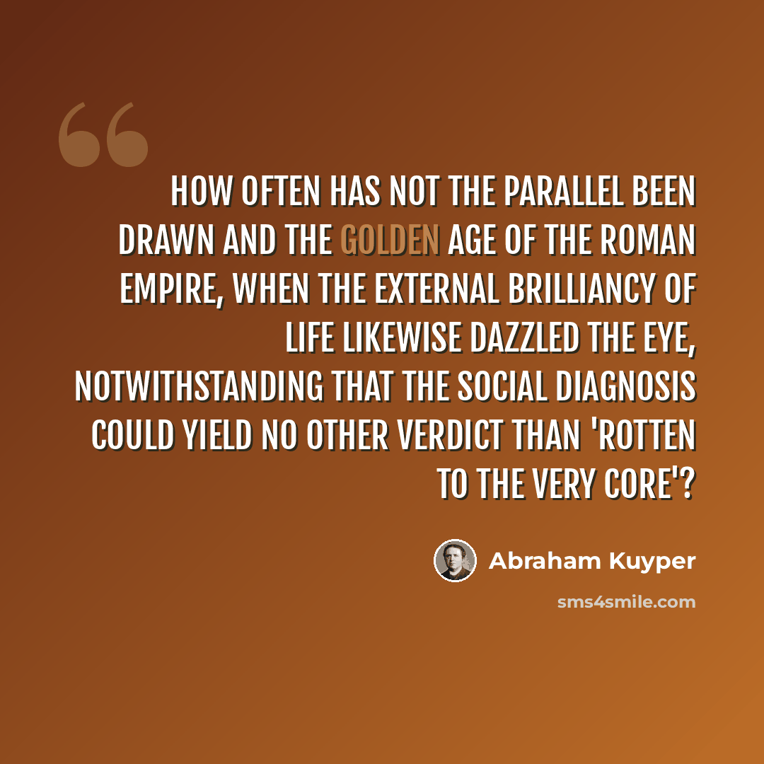 “How often has not the parallel been drawn and the golden age of the Roman Empire, when the external brilliancy of life likewise dazzled the eye, notwithstanding that the social diagnosis could yield no other verdict than 'rotten to the very core'?” quote by Abraham Kuyper