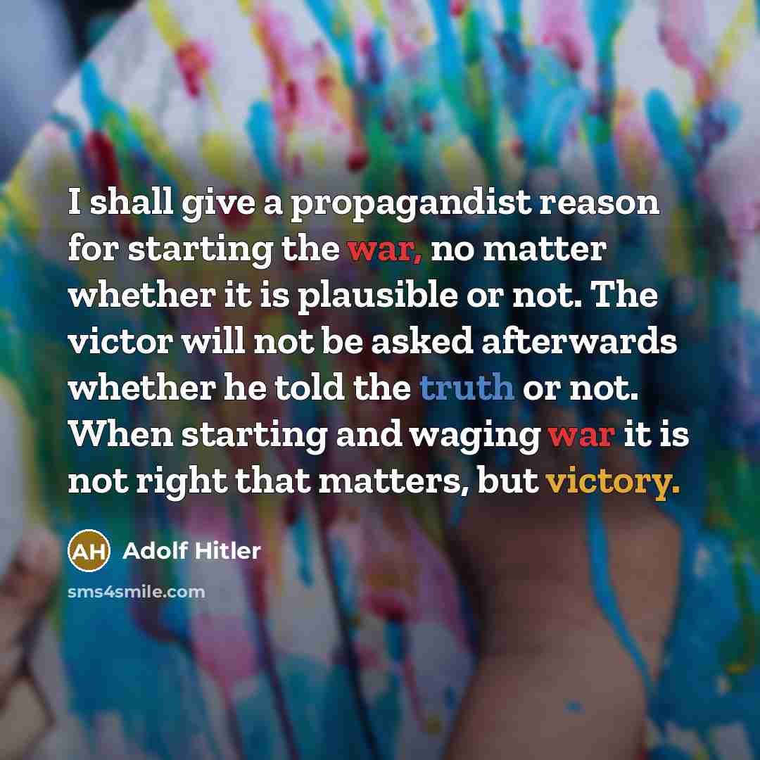 “I shall give a propagandist reason for starting the war, no matter whether it is plausible or not. The victor will not be asked afterwards whether he told the truth or not. When starting and waging war it is not right that matters, but victory.” quote by Adolf Hitler