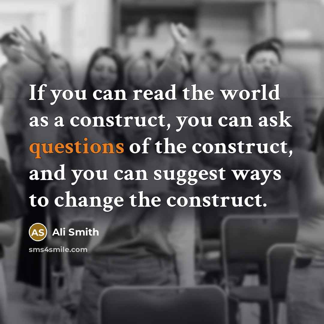 “If you can read the world as a construct, you can ask questions of the construct, and you can suggest ways to change the construct.” quote by Ali Smith
