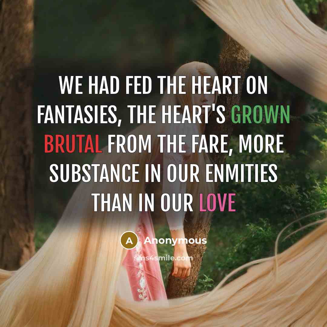 “We had fed the heart on fantasies, The heart's grown brutal from the fare, More substance in our enmities Than in our love” quote by Anonymous