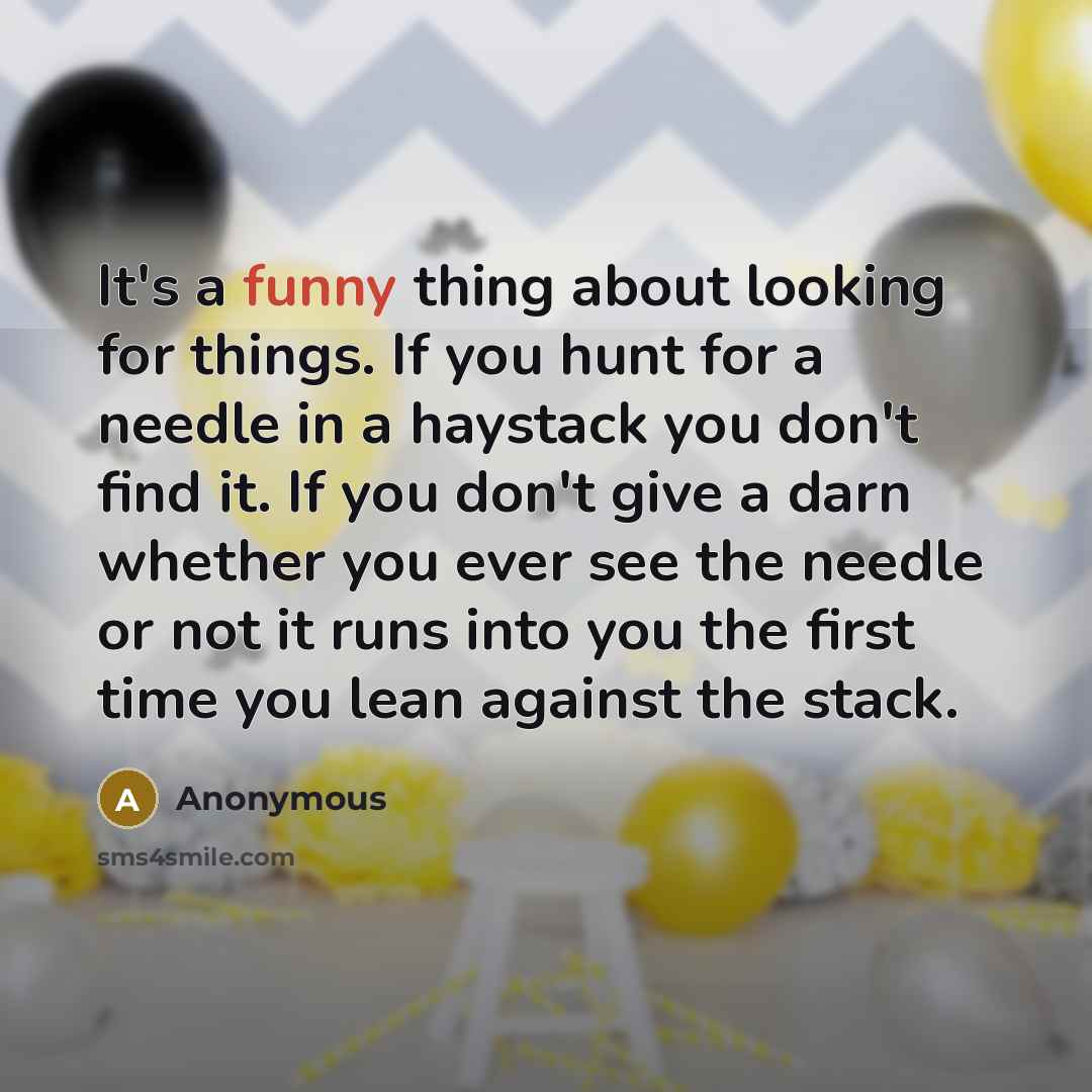 “It's a funny thing about looking for things. If you hunt for a needle in a haystack you don't find it. If you don't give a darn whether you ever see the needle or not it runs into you the first time you lean against the stack.” quote by Anonymous