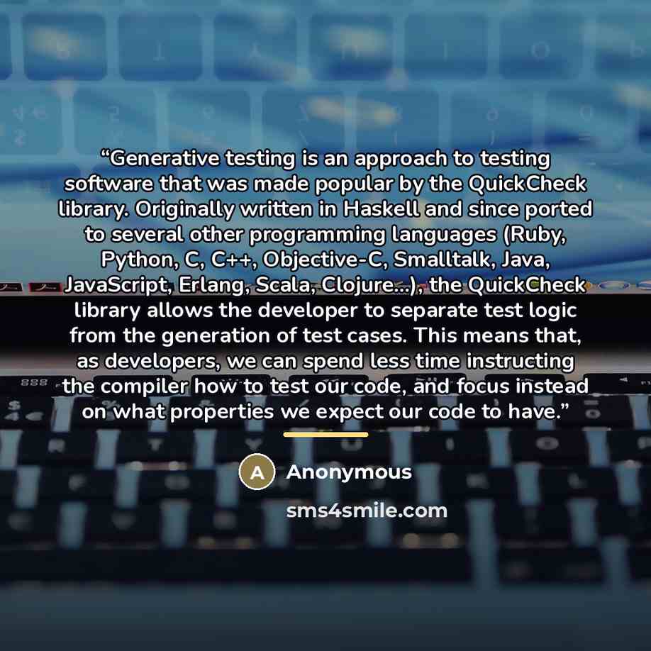 “Generative testing is an approach to testing software that was made popular by the QuickCheck library. Originally written in Haskell and since ported to several other programming languages (Ruby, Python, C, C++, Objective-C, Smalltalk, Java, JavaScript, Erlang, Scala, Clojure...), the QuickCheck…” quote by Anonymous