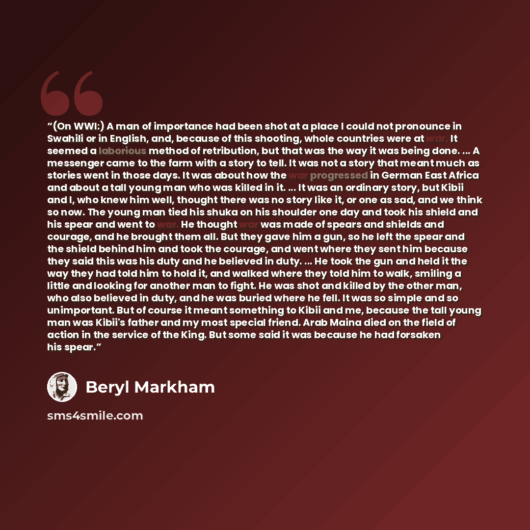 “(On WWI:) A man of importance had been shot at a place I could not pronounce in Swahili or in English, and, because of this shooting, whole countries were at war. It seemed a laborious method of retribution, but that was the way it was being done. ... A messenger came to the farm with a story to…” quote by Beryl Markham
