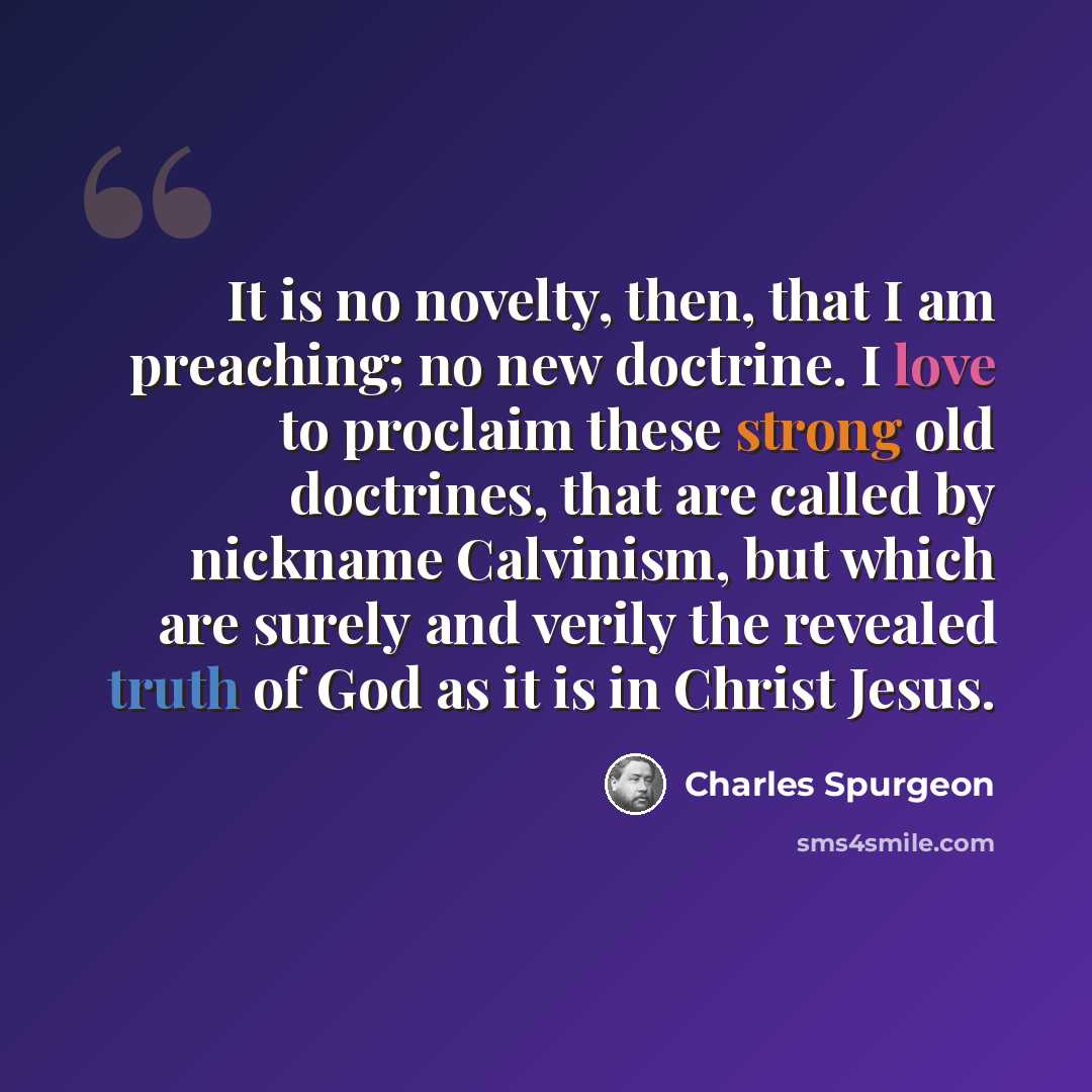 “It is no novelty, then, that I am preaching; no new doctrine. I love to proclaim these strong old doctrines, that are called by nickname Calvinism, but which are surely and verily the revealed truth of God as it is in Christ Jesus.” quote by Charles Spurgeon