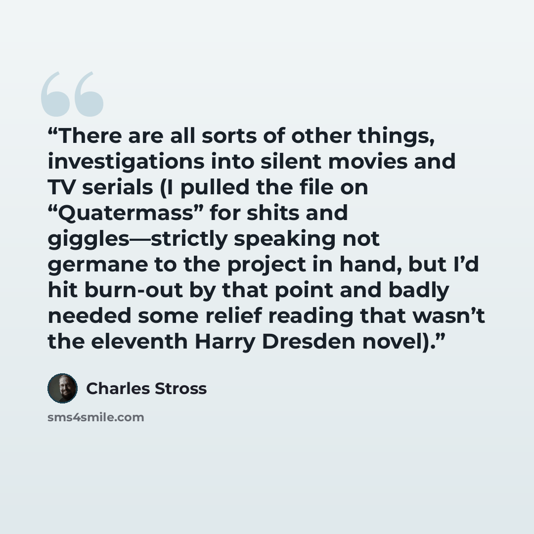“There are all sorts of other things, investigations into silent movies and TV serials (I pulled the file on “Quatermass” for shits and giggles—strictly speaking not germane to the project in hand, but I’d hit burn-out by that point and badly needed some relief reading that wasn’t the eleventh…” quote by Charles Stross