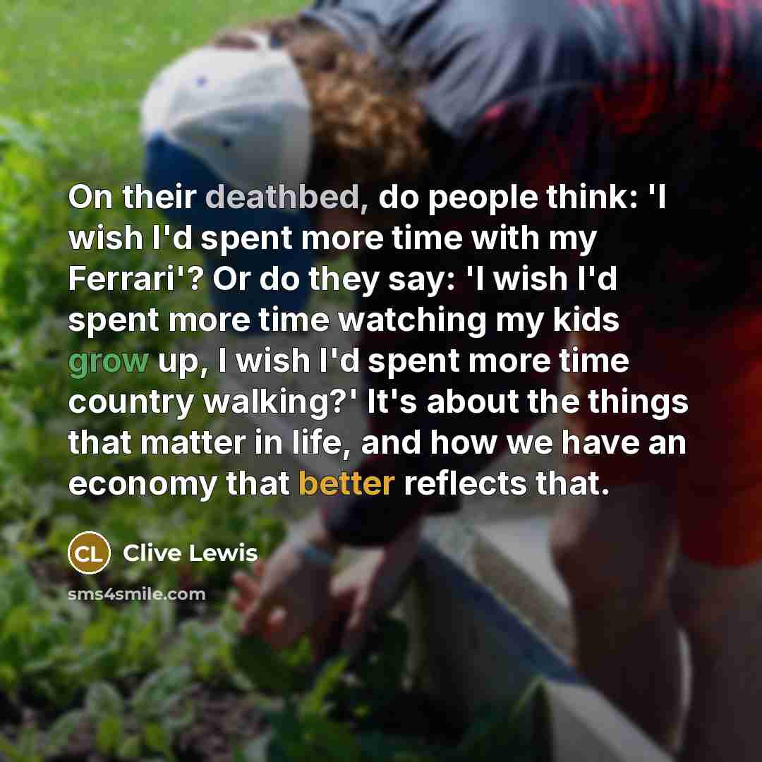 “On their deathbed, do people think: 'I wish I'd spent more time with my Ferrari'? Or do they say: 'I wish I'd spent more time watching my kids grow up, I wish I'd spent more time country walking?' It's about the things that matter in life, and how we have an economy that better reflects that.” quote by Clive Lewis