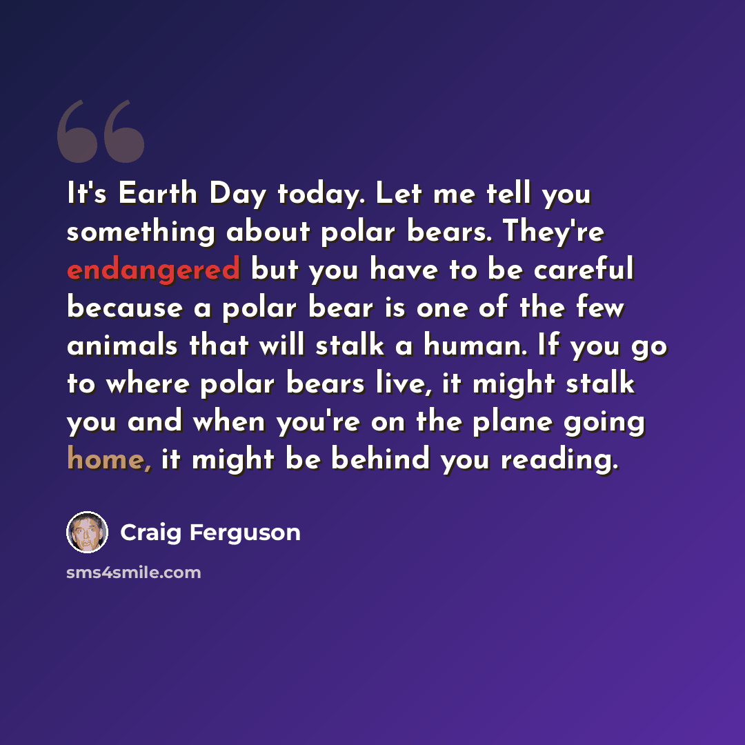 “It's Earth Day today. Let me tell you something about polar bears. They're endangered but you have to be careful because a polar bear is one of the few animals that will stalk a human. If you go to where polar bears live, it might stalk you and when you're on the plane going home, it might be…” quote by Craig Ferguson