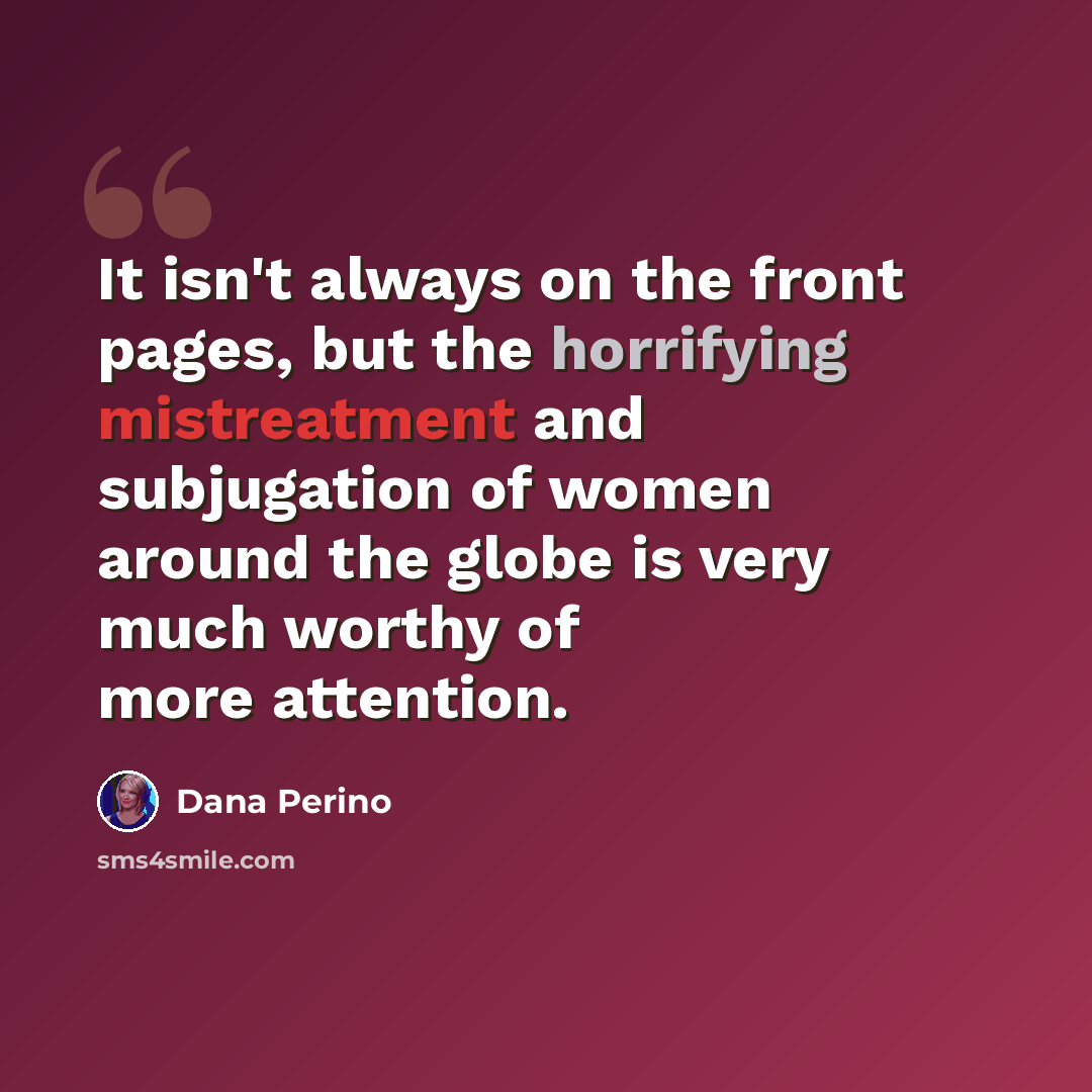 “It isn't always on the front pages, but the horrifying mistreatment and subjugation of women around the globe is very much worthy of more attention.” quote by Dana Perino