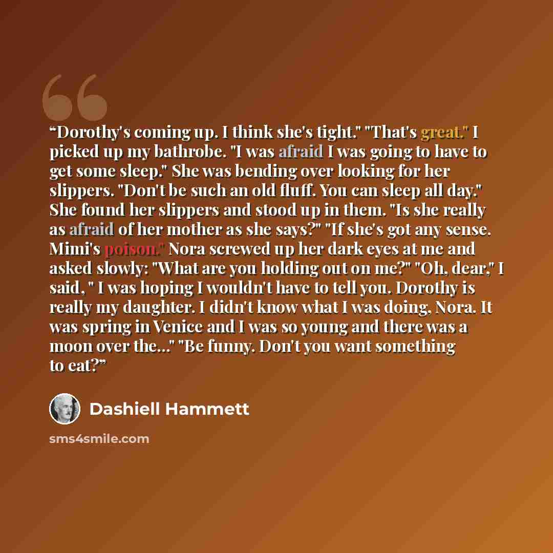 “Dorothy's coming up. I think she's tight." "That's great." I picked up my bathrobe. "I was afraid I was going to have to get some sleep." She was bending over looking for her slippers. "Don't be such an old fluff. You can sleep all day." She found her slippers and stood up in them. "Is she really…” quote by Dashiell Hammett