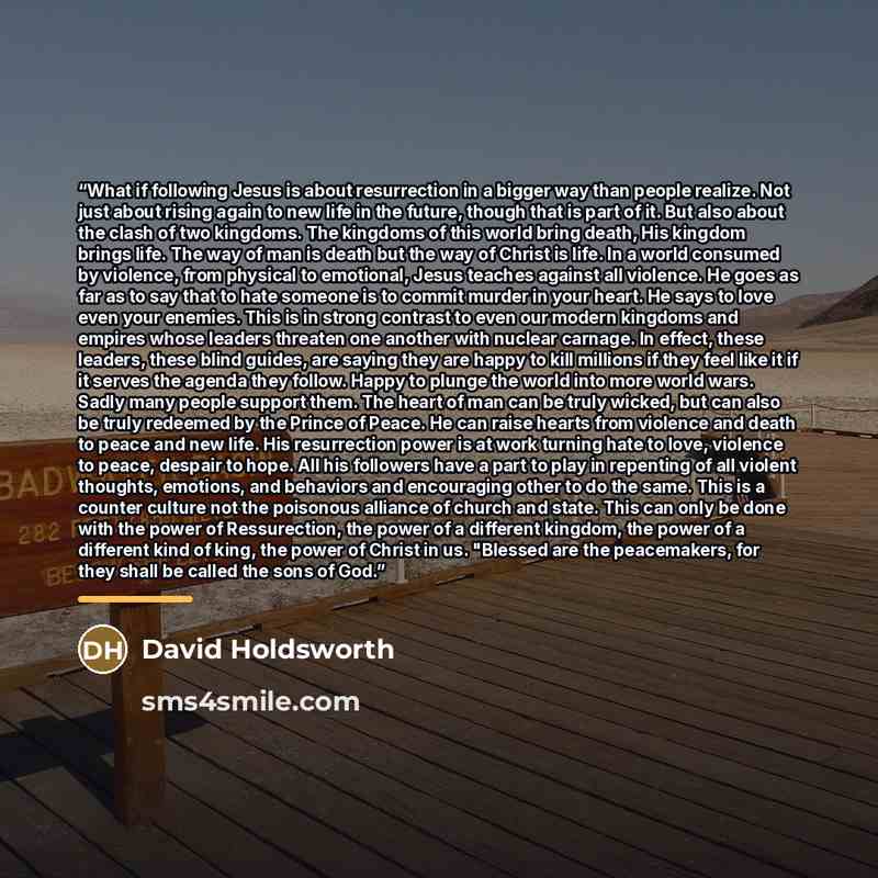 “What if following Jesus is about resurrection in a bigger way than people realize. Not just about rising again to new life in the future, though that is part of it. But also about the clash of two kingdoms. The kingdoms of this world bring death, His kingdom brings life. The way of man is death…” quote by David Holdsworth