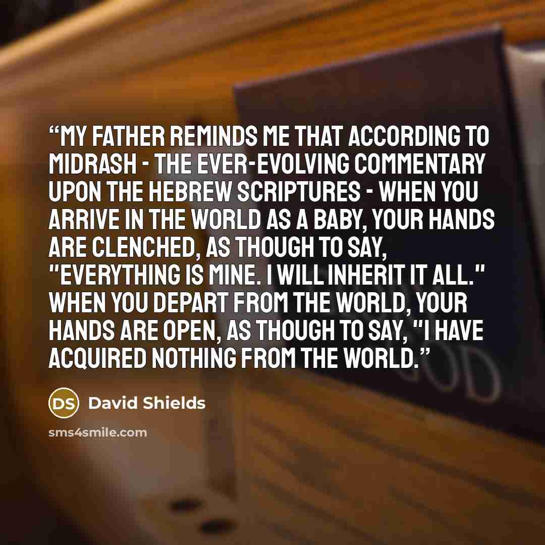 “My father reminds me that according to Midrash - the ever-evolving commentary upon the Hebrew scriptures - when you arrive in the world as a baby, your hands are clenched, as though to say, "Everything is mine. I will inherit it all." When you depart from the world, your hands are open, as though…” quote by David Shields