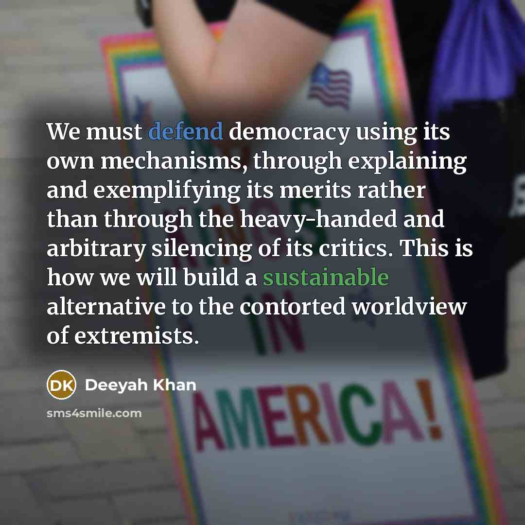 “We must defend democracy using its own mechanisms, through explaining and exemplifying its merits rather than through the heavy-handed and arbitrary silencing of its critics. This is how we will build a sustainable alternative to the contorted worldview of extremists.” quote by Deeyah Khan