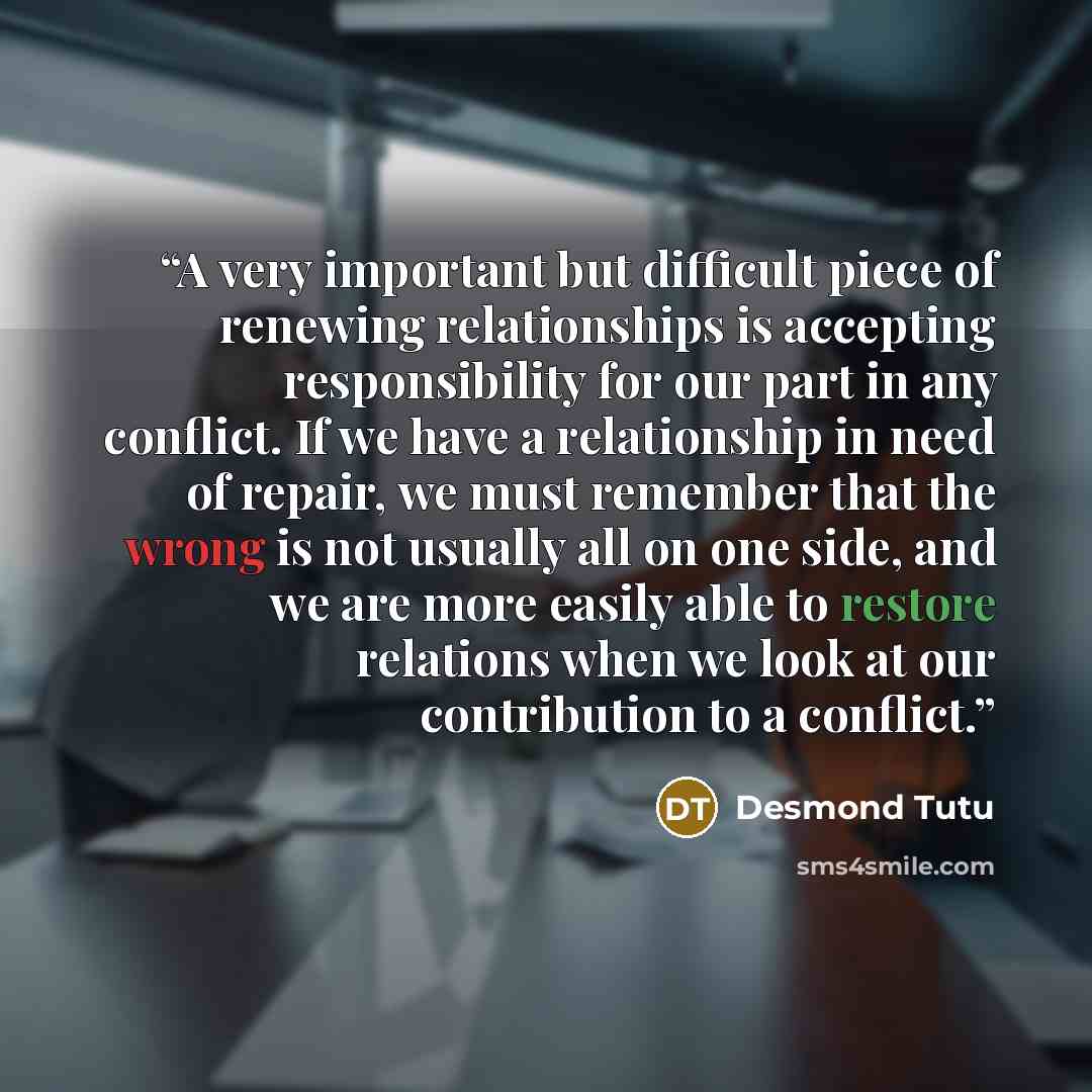 “A very important but difficult piece of renewing relationships is accepting responsibility for our part in any conflict. If we have a relationship in need of repair, we must remember that the wrong is not usually all on one side, and we are more easily able to restore relations when we look at our…” quote by Desmond Tutu