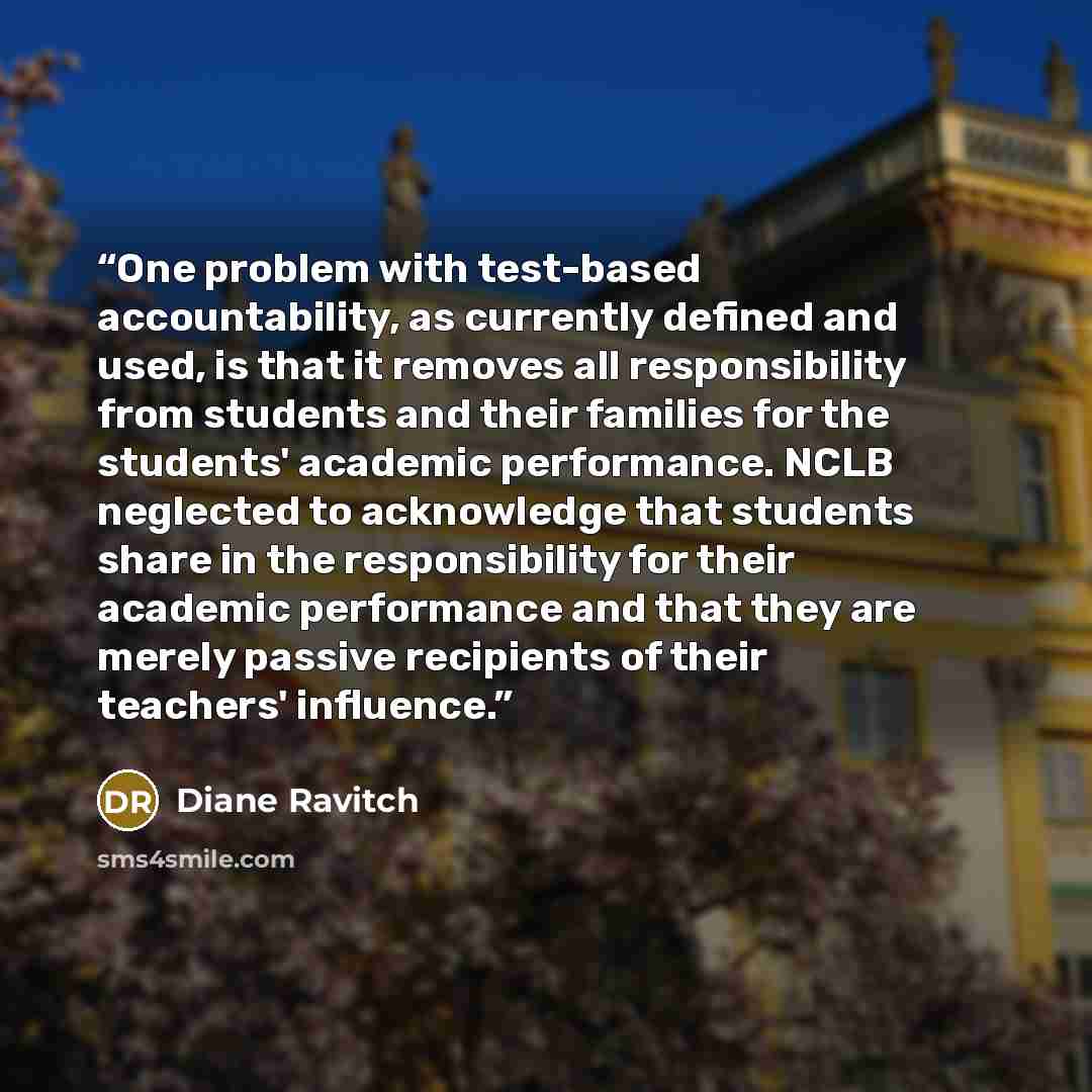 “One problem with test-based accountability, as currently defined and used, is that it removes all responsibility from students and their families for the students' academic performance. NCLB neglected to acknowledge that students share in the responsibility for their academic performance and that…” quote by Diane Ravitch