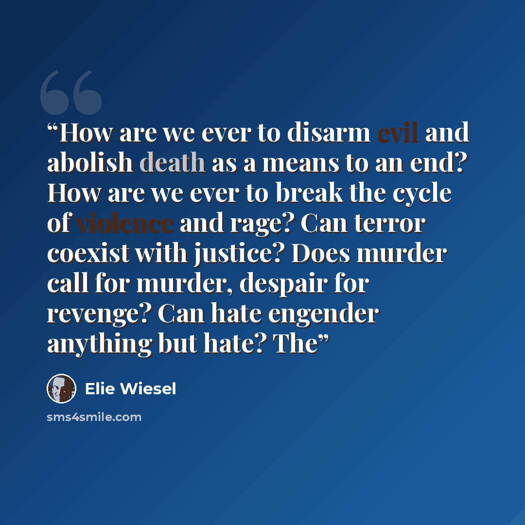 “How are we ever to disarm evil and abolish death as a means to an end? How are we ever to break the cycle of violence and rage? Can terror coexist with justice? Does murder call for murder, despair for revenge? Can hate engender anything but hate? The” quote by Elie Wiesel