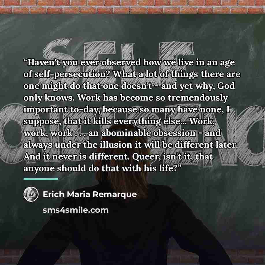 “Haven't you ever observed how we live in an age of self-persecution? What a lot of things there are one might do that one doesn't - and yet why, God only knows. Work has become so tremendously important to-day, because so many have none, I suppose, that it kills everything else... Work, work, work…” quote by Erich Maria Remarque