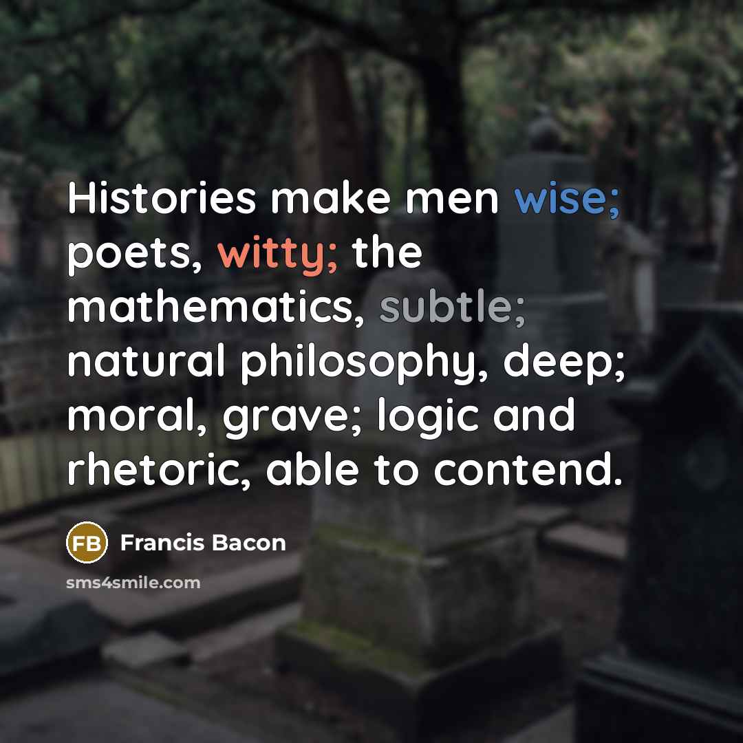 “Histories make men wise; poets, witty; the mathematics, subtle; natural philosophy, deep; moral, grave; logic and rhetoric, able to contend.” quote by Francis Bacon
