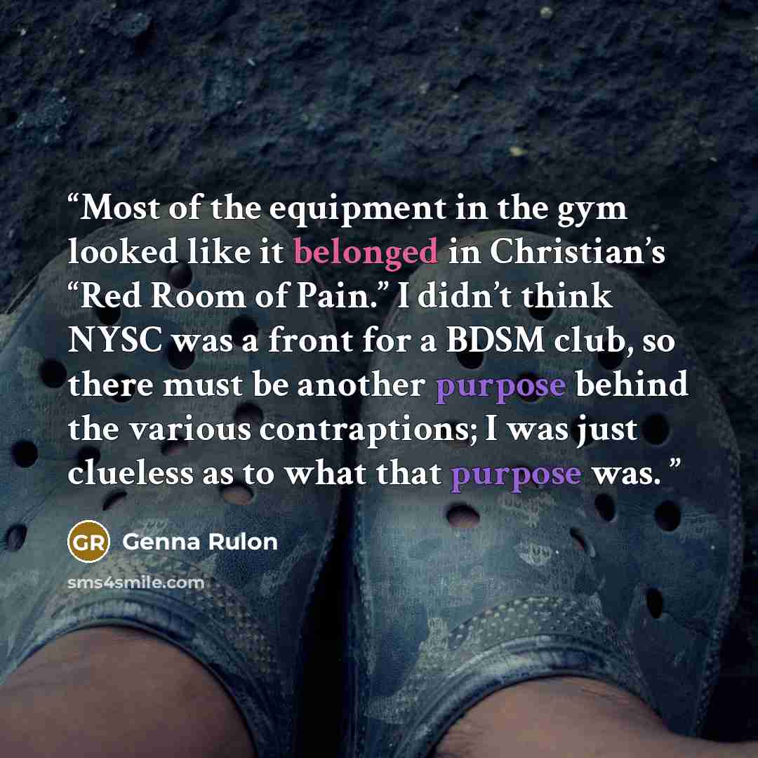 “Most of the equipment in the gym looked like it belonged in Christian’s “Red Room of Pain.” I didn’t think NYSC was a front for a BDSM club, so there must be another purpose behind the various contraptions; I was just clueless as to what that purpose was.” quote by Genna Rulon