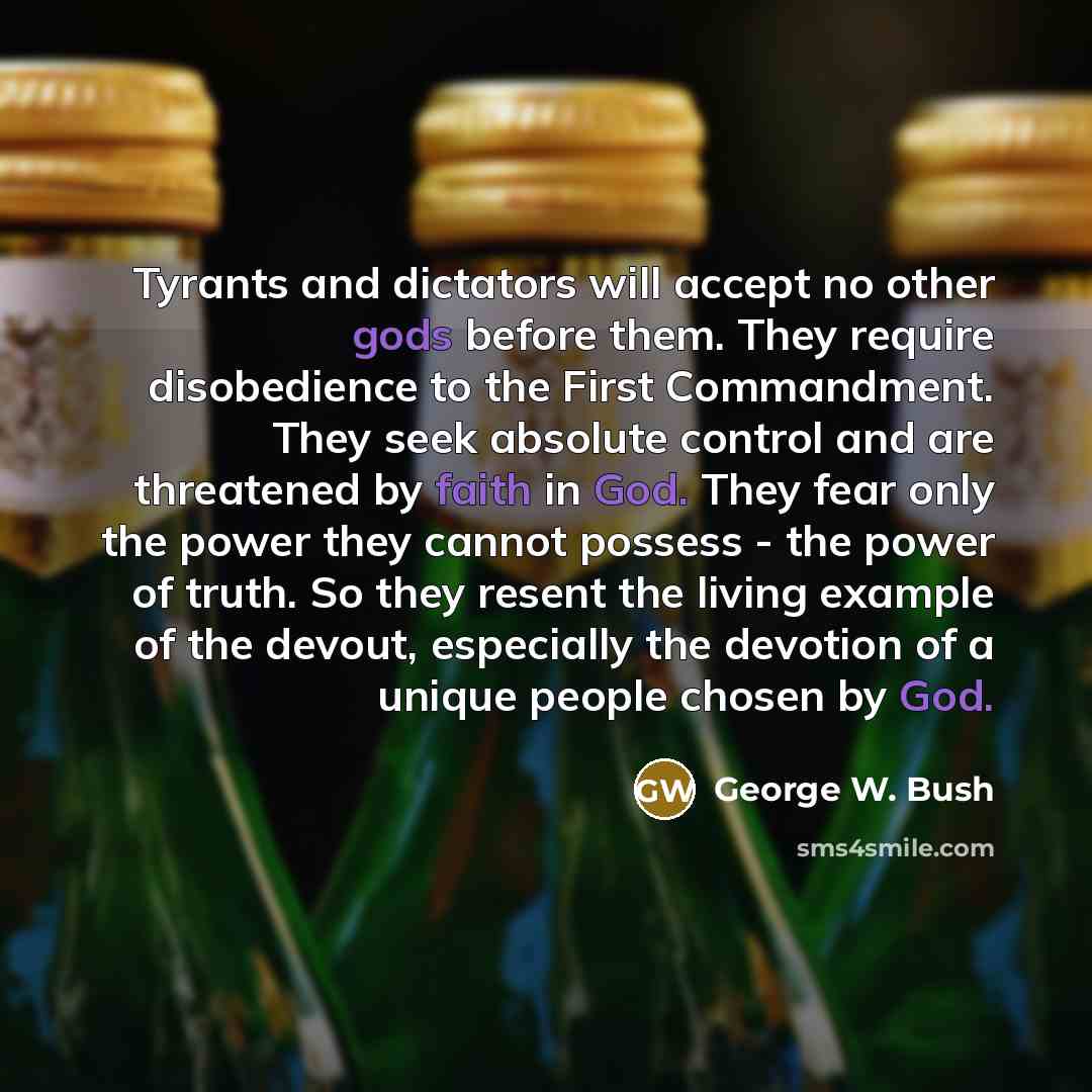 “Tyrants and dictators will accept no other gods before them. They require disobedience to the First Commandment. They seek absolute control and are threatened by faith in God. They fear only the power they cannot possess - the power of truth. So they resent the living example of the devout…” quote by George W. Bush