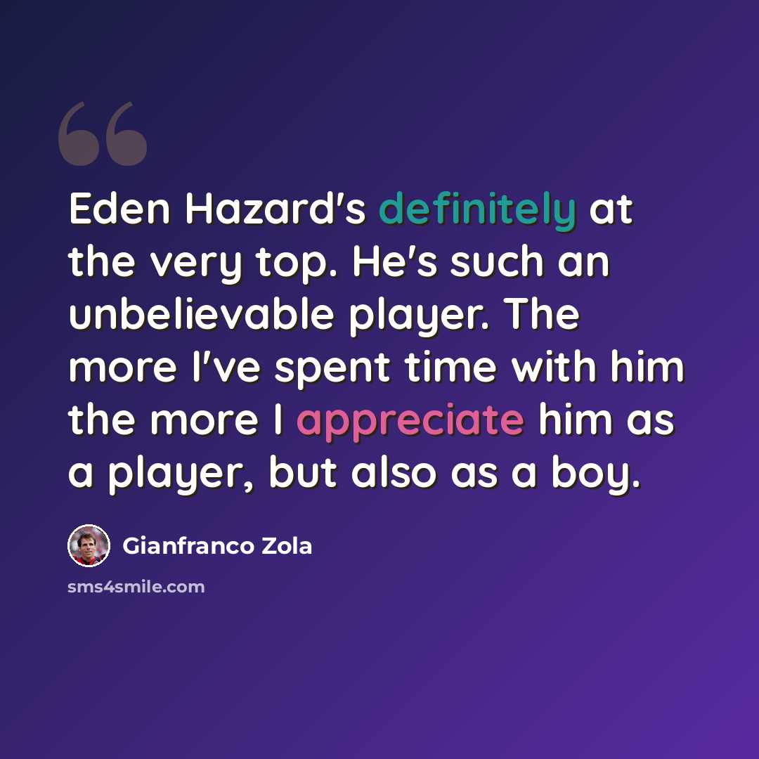 “Eden Hazard's definitely at the very top. He's such an unbelievable player. The more I've spent time with him the more I appreciate him as a player, but also as a boy.” quote by Gianfranco Zola