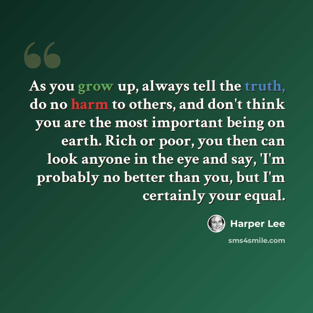 “As you grow up, always tell the truth, do no harm to others, and don't think you are the most important being on earth. Rich or poor, you then can look anyone in the eye and say, 'I'm probably no better than you, but I'm certainly your equal.” quote by Harper Lee