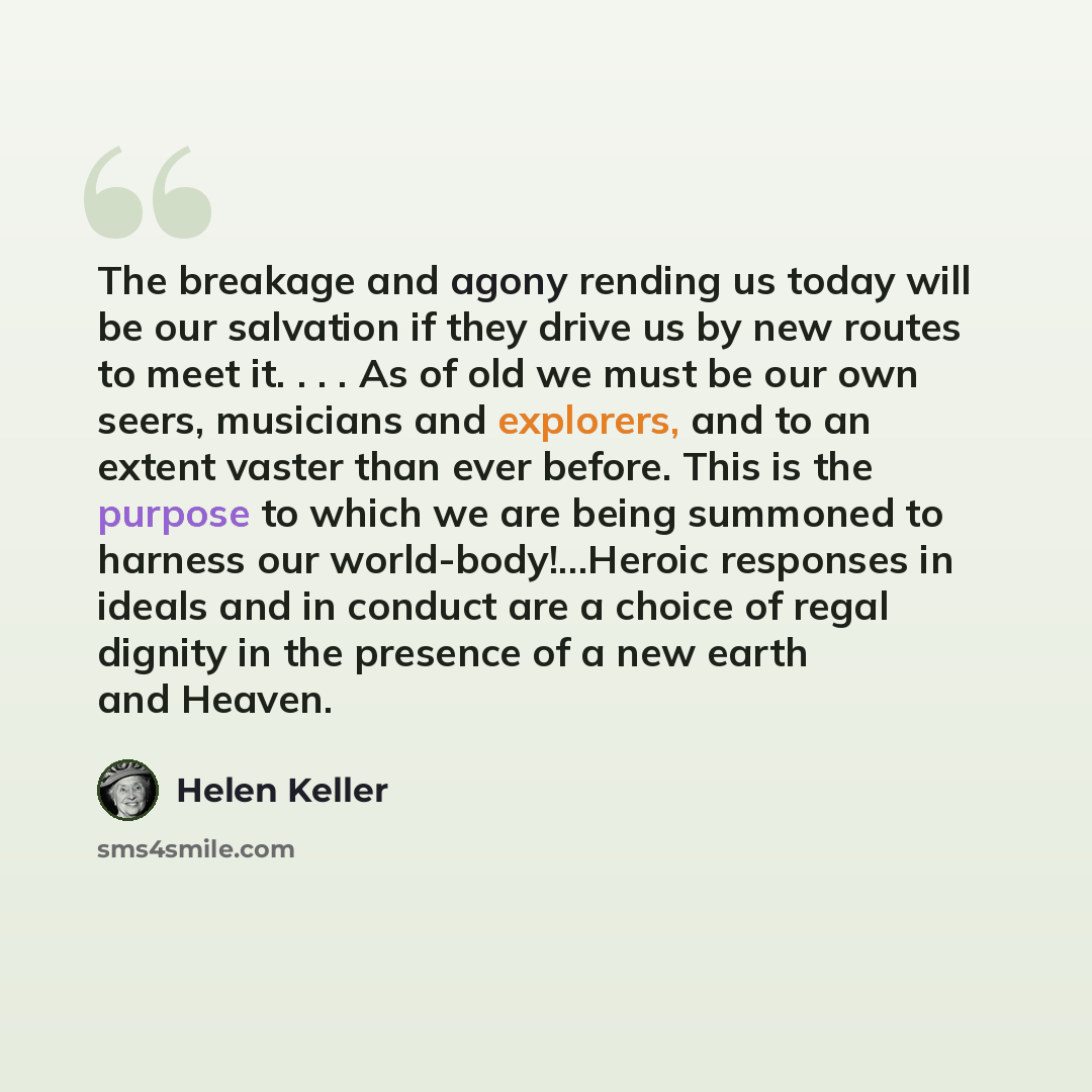 “The breakage and agony rending us today will be our salvation if they drive us by new routes to meet it. . . . As of old we must be our own seers, musicians and explorers, and to an extent vaster than ever before. This is the purpose to which we are being summoned to harness our…” quote by Helen Keller