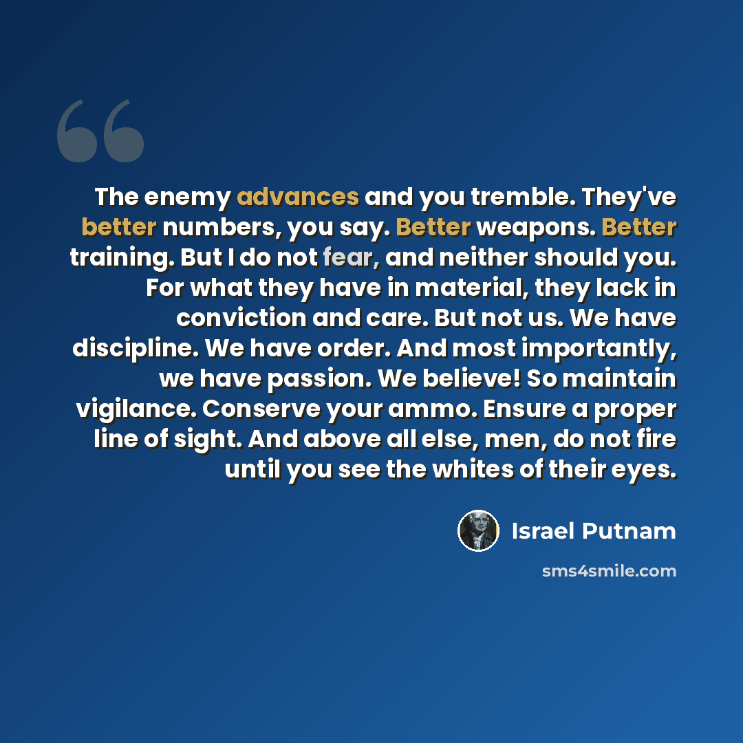 “The enemy advances and you tremble. They've better numbers, you say. Better weapons. Better training. But I do not fear, and neither should you. For what they have in material, they lack in conviction and care. But not us. We have discipline. We have order. And most importantly, we have passion…” quote by Israel Putnam