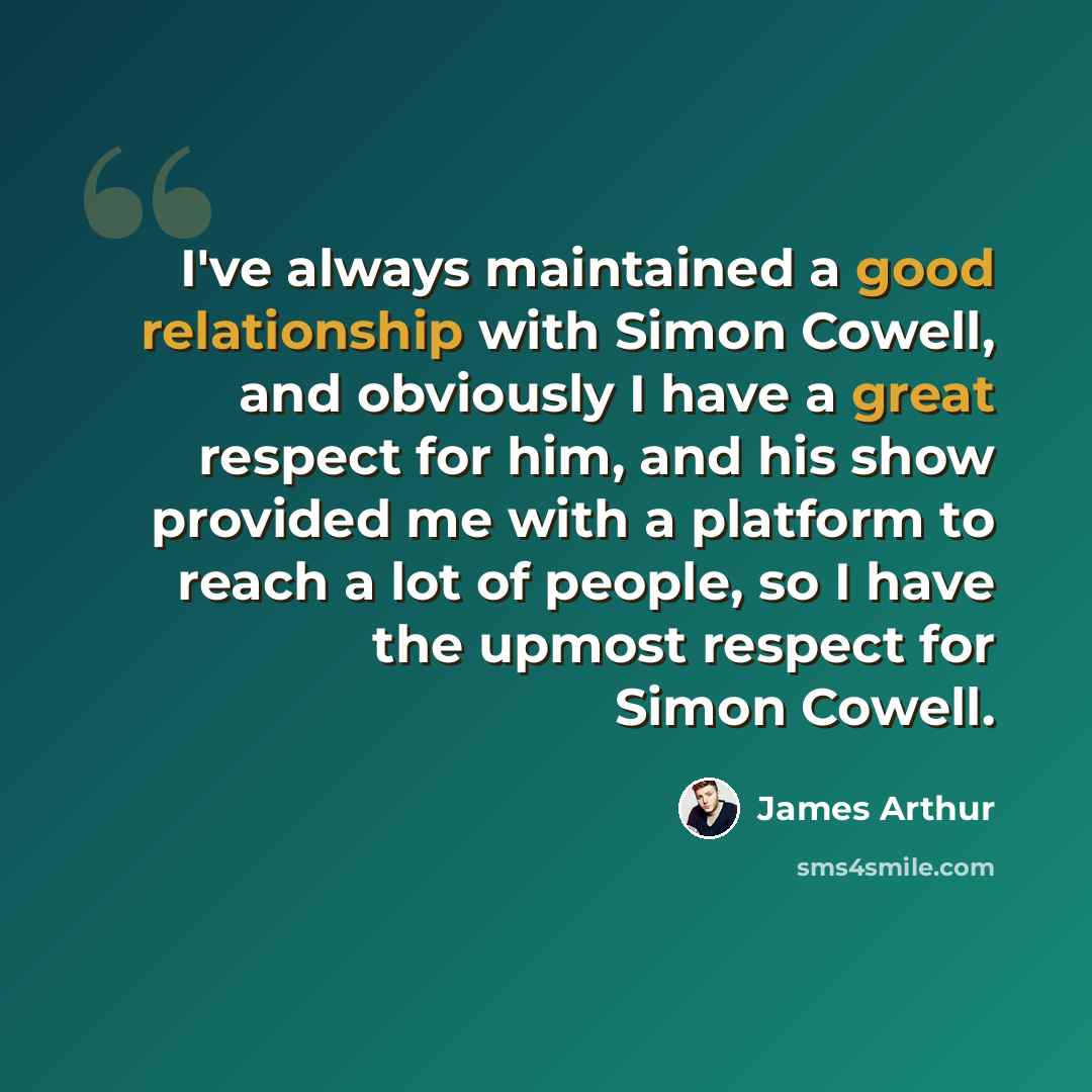 “I've always maintained a good relationship with Simon Cowell, and obviously I have a great respect for him, and his show provided me with a platform to reach a lot of people, so I have the upmost respect for Simon Cowell.” quote by James Arthur