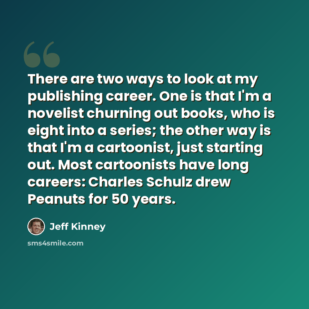 “There are two ways to look at my publishing career. One is that I'm a novelist churning out books, who is eight into a series; the other way is that I'm a cartoonist, just starting out. Most cartoonists have long careers: Charles Schulz drew Peanuts for 50 years.” quote by Jeff Kinney