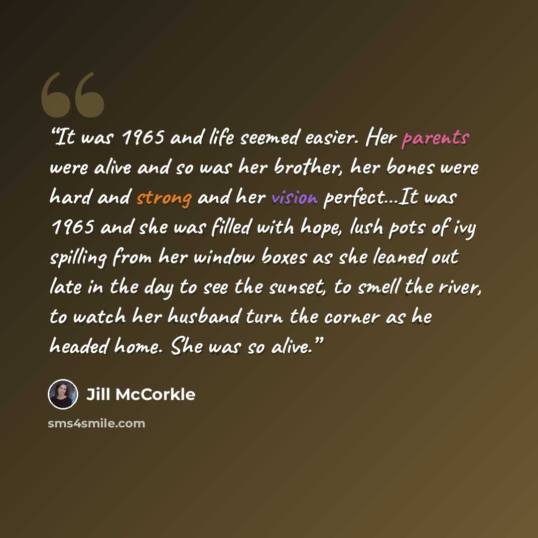 “It was 1965 and life seemed easier. Her parents were alive and so was her brother, her bones were hard and strong and her vision perfect…It was 1965 and she was filled with hope, lush pots of ivy spilling from her window boxes as she leaned out late in the day to see the sunset, to smell the…” quote by Jill McCorkle