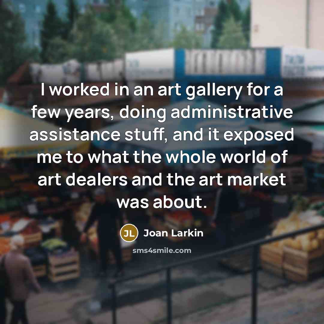 “I worked in an art gallery for a few years, doing administrative assistance stuff, and it exposed me to what the whole world of art dealers and the art market was about.” quote by Joan Larkin