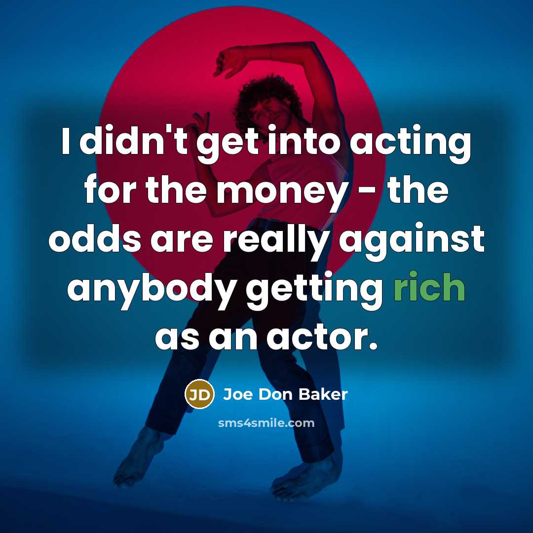 “I didn't get into acting for the money - the odds are really against anybody getting rich as an actor.” quote by Joe Don Baker