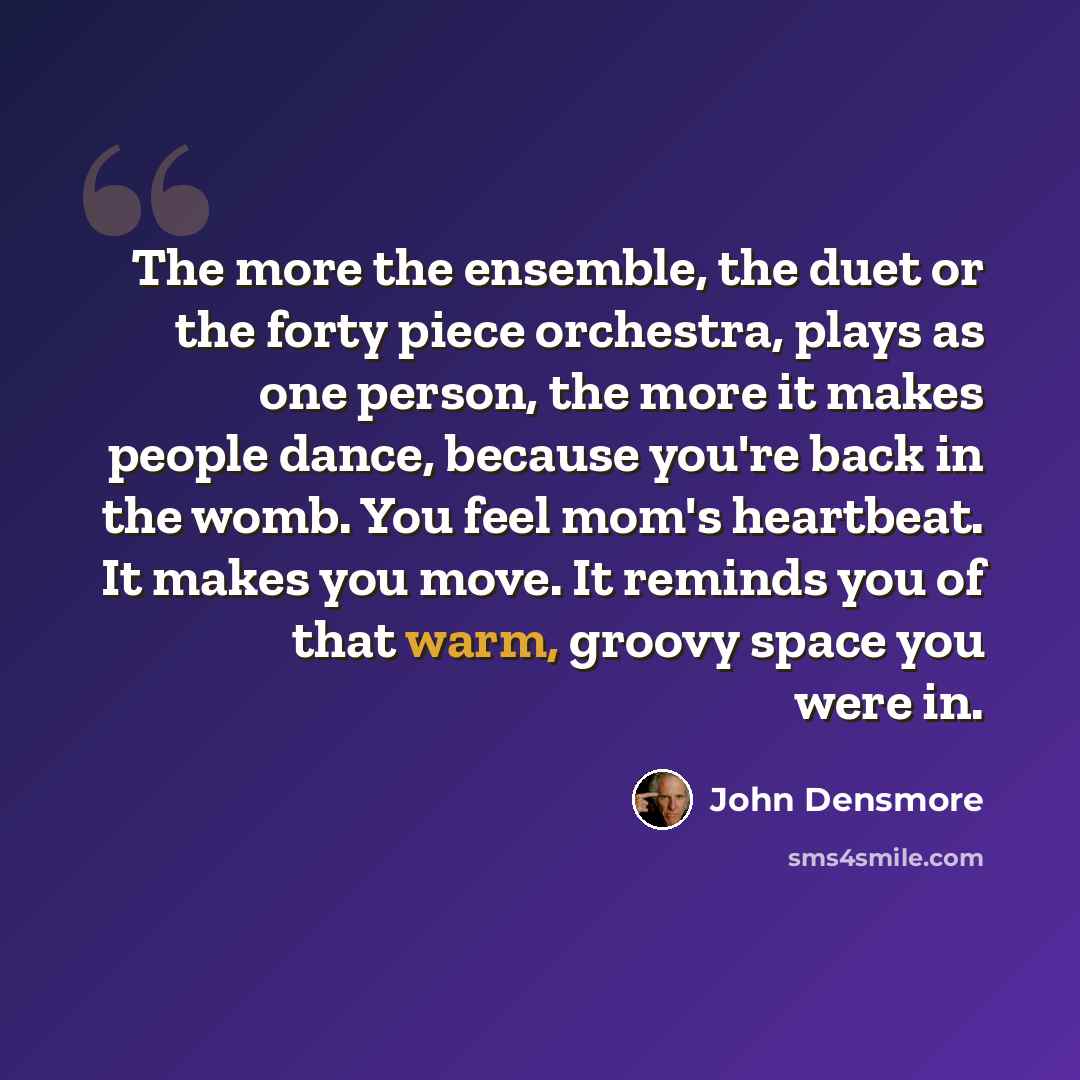 “The more the ensemble, the duet or the forty piece orchestra, plays as one person, the more it makes people dance, because you're back in the womb. You feel mom's heartbeat. It makes you move. It reminds you of that warm, groovy space you were in.” quote by John Densmore