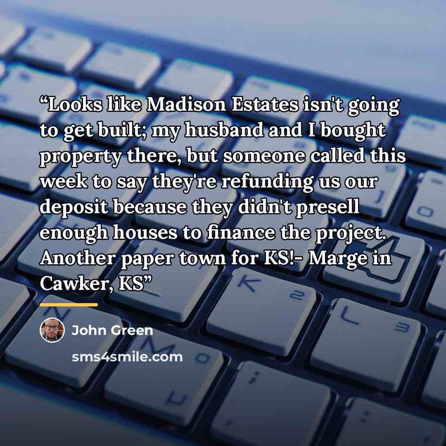 “Looks like Madison Estates isn't going to get built; my husband and I bought property there, but someone called this week to say they're refunding us our deposit because they didn't presell enough houses to finance the project. Another paper town for KS!- Marge in Cawker, KS” quote by John Green