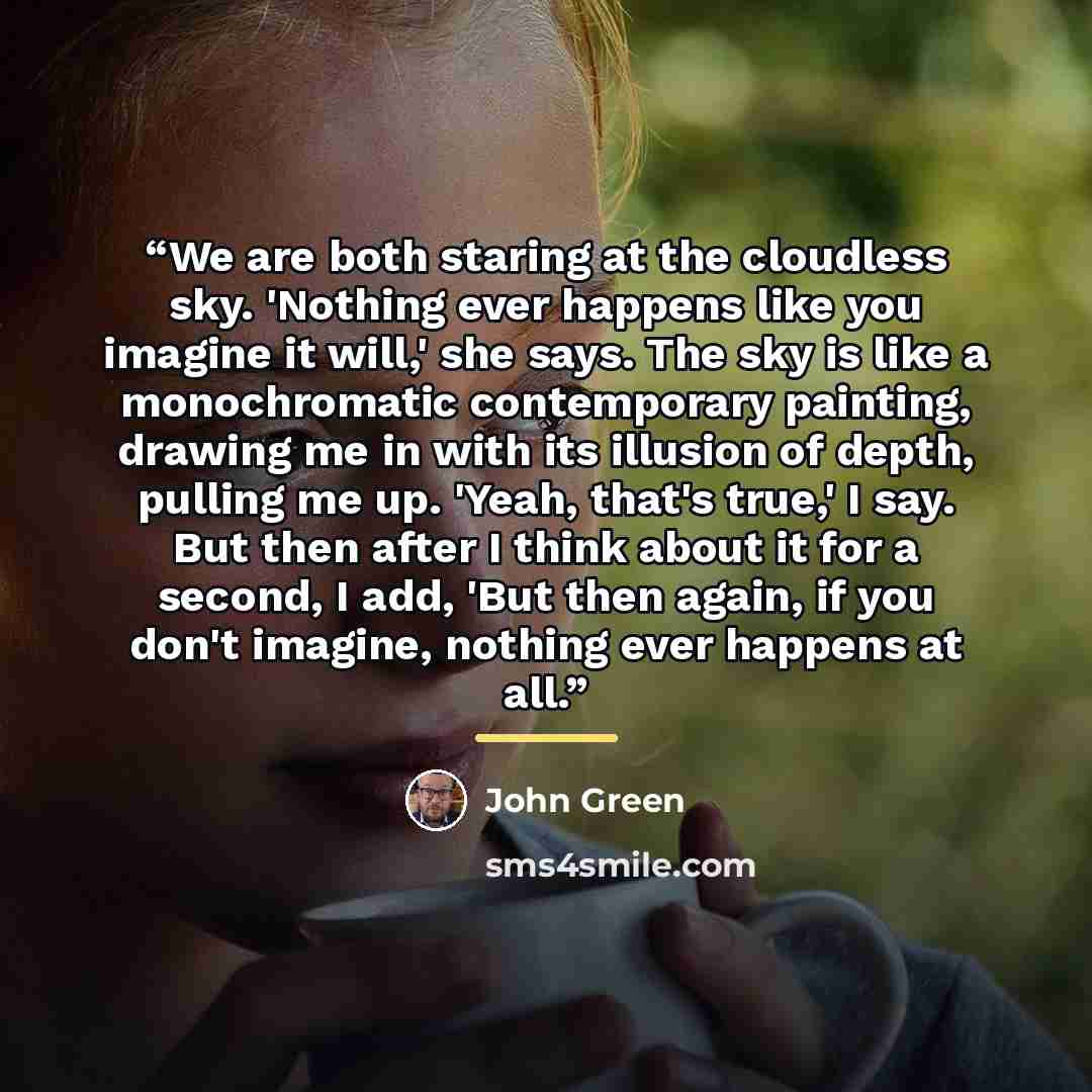 “We are both staring at the cloudless sky. 'Nothing ever happens like you imagine it will,' she says. The sky is like a monochromatic contemporary painting, drawing me in with its illusion of depth, pulling me up. 'Yeah, that's true,' I say. But then after I think about it for a second, I add, 'But…” quote by John Green