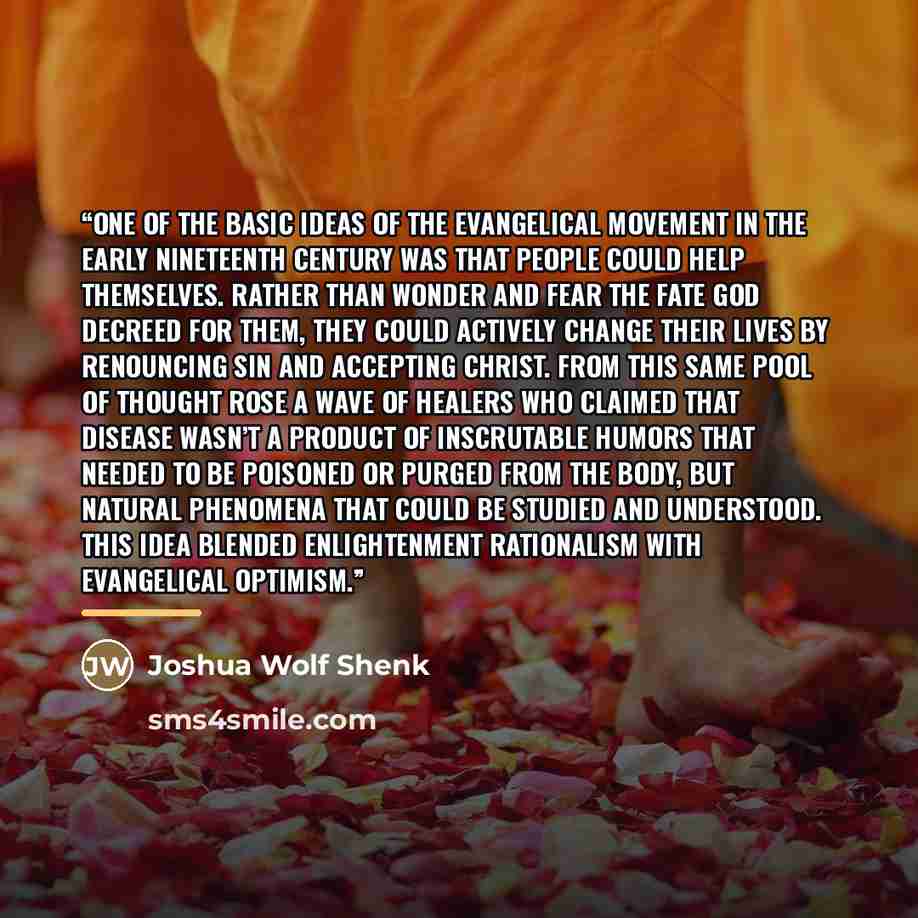 “One of the basic ideas of the evangelical movement in the early nineteenth century was that people could help themselves. Rather than wonder and fear the fate God decreed for them, they could actively change their lives by renouncing sin and accepting Christ. From this same pool of thought rose a…” quote by Joshua Wolf Shenk